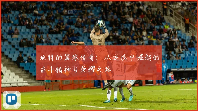 坎特的篮球传奇：从逆境中崛起的奋斗精神与荣耀之路