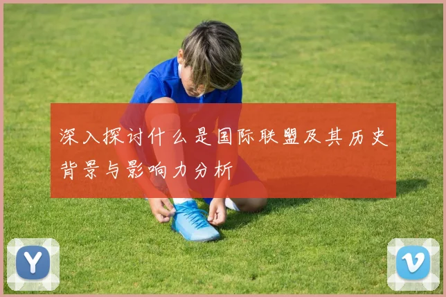 深入探讨什么是国际联盟及其历史背景与影响力分析