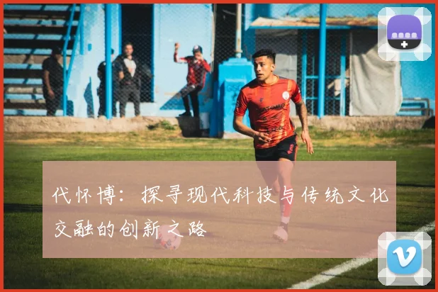 代怀博：探寻现代科技与传统文化交融的创新之路