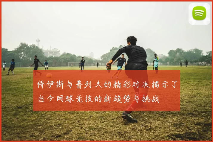 侨伊斯与普列夫的精彩对决揭示了当今网球竞技的新趋势与挑战