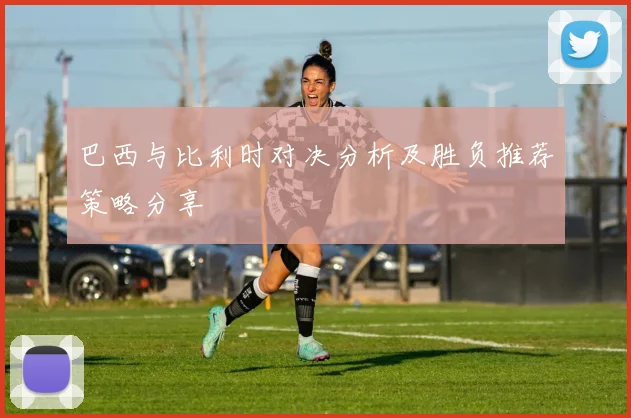 巴西与比利时对决分析及胜负推荐策略分享