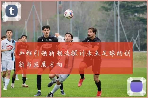 加维引领新潮流探讨未来足球的创新与发展方向