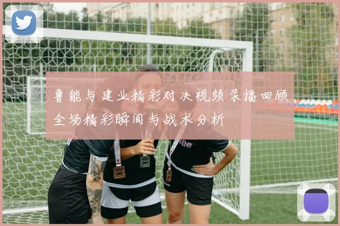 鲁能与建业精彩对决视频录播回顾全场精彩瞬间与战术分析