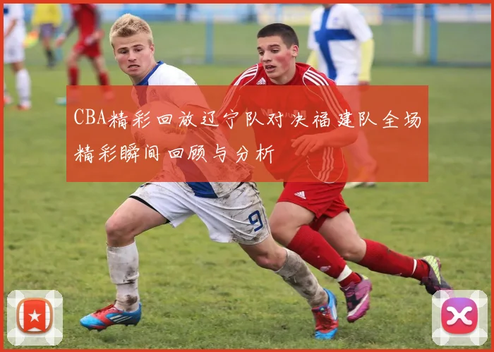 CBA精彩回放辽宁队对决福建队全场精彩瞬间回顾与分析