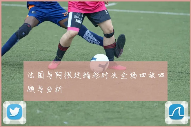 法国与阿根廷精彩对决全场回放回顾与分析