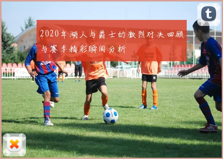 2020年湖人与爵士的激烈对决回顾与赛季精彩瞬间分析