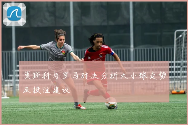 莫斯科与罗马对决分析大小球走势及投注建议