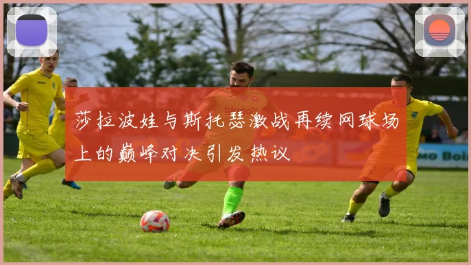 莎拉波娃与斯托瑟激战再续网球场上的巅峰对决引发热议