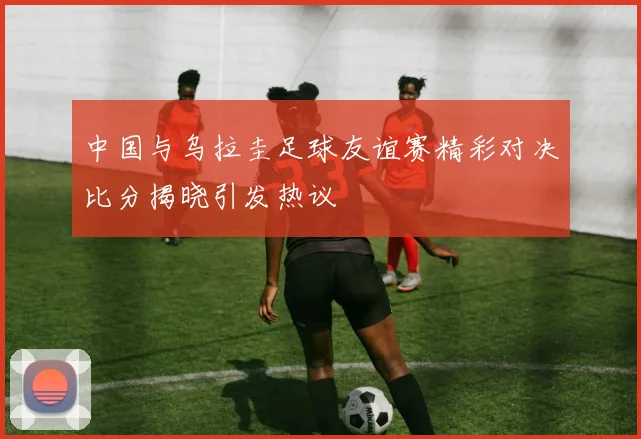 中国与乌拉圭足球友谊赛精彩对决比分揭晓引发热议