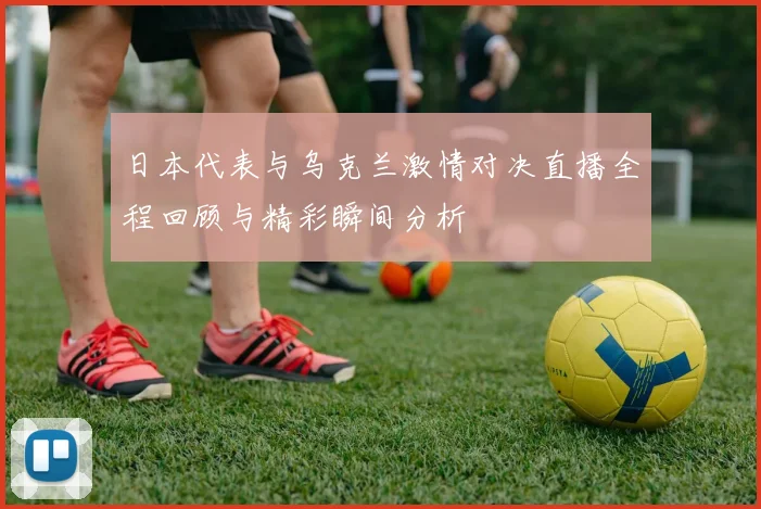 日本代表与乌克兰激情对决直播全程回顾与精彩瞬间分析