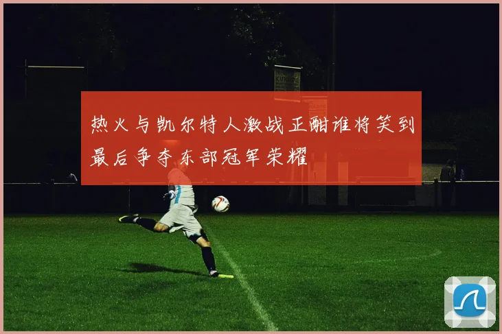 热火与凯尔特人激战正酣谁将笑到最后争夺东部冠军荣耀