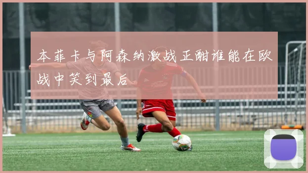 本菲卡与阿森纳激战正酣谁能在欧战中笑到最后