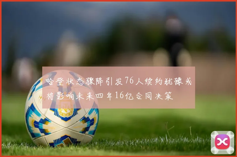 哈登状态骤降引发76人续约犹豫或将影响未来四年16亿合同决策