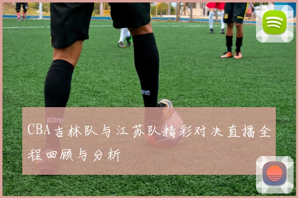 CBA吉林队与江苏队精彩对决直播全程回顾与分析