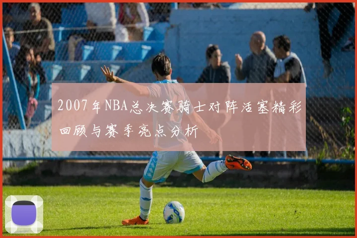 2007年NBA总决赛骑士对阵活塞精彩回顾与赛季亮点分析